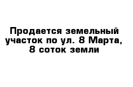 Продается земельный участок по ул. 8 Марта, 8 соток земли